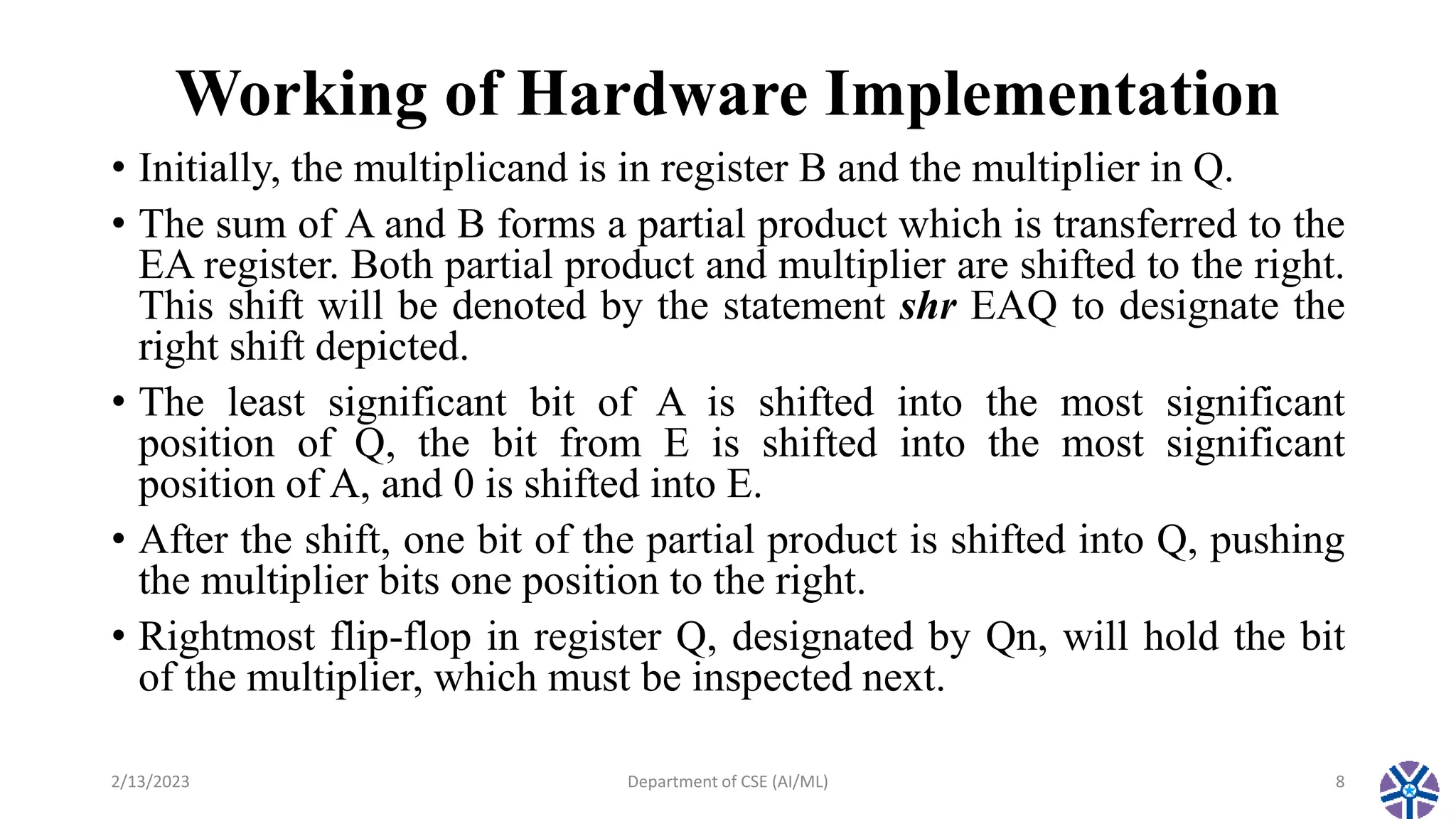 Working of Hardware Implementation
• Initially, the multiplicand is in register B and the multiplier in Q.
• The sum of A and B forms a partial product which is transferred to the
EA register. Both partial product and multiplier are shifted to the right.
This shift will be denoted by the statement shr EAQ to designate the
right shift depicted.
• The least significant bit of A is shifted into the most significant
position of Q, the bit from E is shifted into the most significant
position of A, and 0 is shifted into E.
• After the shift, one bit of the partial product is shifted into Q, pushing
the multiplier bits one position to the right.
• Rightmost flip-flop in register Q, designated by Qn, will hold the bit
of the multiplier, which must be inspected next.
2/13/2023 Department of CSE (AI/ML) 8
 