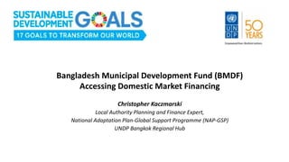 Bangladesh Municipal Development Fund (BMDF)
Accessing Domestic Market Financing
Christopher Kaczmarski
Local Authority Planning and Finance Expert,
National Adaptation Plan-Global Support Programme (NAP-GSP)
UNDP Bangkok Regional Hub
 