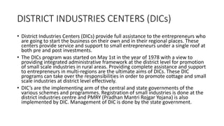 DISTRICT INDUSTRIES CENTERS (DICs)
• District Industries Centers (DICs) provide full assistance to the entrepreneurs who
are going to start the business on their own and in their regional places. These
centers provide service and support to small entrepreneurs under a single roof at
both pre and post investments.
• The DICs program was started on May 1st in the year of 1978 with a view to
providing integrated administrative framework at the district level for promotion
of small scale industries in rural areas. Providing complete assistance and support
to entrepreneurs in multi-regions are the ultimate aims of DICs. These DIC
programs can take over the responsibilities in order to promote cottage and small
scale industries at district level effectively.
• DIC’s are the implementing arm of the central and state governments of the
various schemes and programmes. Registration of small industries is done at the
district industries centre and PMRY (Pradhan Mantri Rojgar Yojana) is also
implemented by DIC. Management of DIC is done by the state government.
 