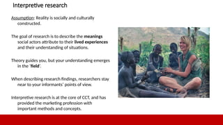 11
Interpretive research
Assumption: Reality is socially and culturally
constructed.
The goal of research is to describe the meanings
social actors attribute to their lived experiences
and their understanding of situations.
Theory guides you, but your understanding emerges
in the ‘field’.
When describing research findings, researchers stay
near to your informants’ points of view.
Interpretive research is at the core of CCT, and has
provided the marketing profession with
important methods and concepts.
11
 