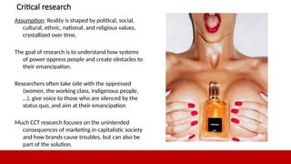 12
Critical research
Assumption: Reality is shaped by political, social,
cultural, ethnic, national, and religious values,
crystallized over time.
The goal of research is to understand how systems
of power oppress people and create obstacles to
their emancipation.
Researchers often take side with the oppressed
(women, the working class, indigenous people,
…), give voice to those who are silenced by the
status quo, and aim at their emancipation
Much CCT research focuses on the unintended
consequences of marketing in capitalistic society
and how brands cause troubles, but can also be
part of the solution.
12
 