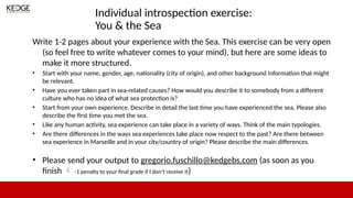 Individual introspection exercise:
You & the Sea
Write 1-2 pages about your experience with the Sea. This exercise can be very open
(so feel free to write whatever comes to your mind), but here are some ideas to
make it more structured.
• Start with your name, gender, age, nationality (city of origin), and other background information that might
be relevant.
• Have you ever taken part in sea-related causes? How would you describe it to somebody from a different
culture who has no idea of what sea protection is?
• Start from your own experience. Describe in detail the last time you have experienced the sea. Please also
describe the first time you met the sea.
• Like any human activity, sea experience can take place in a variety of ways. Think of the main typologies.
• Are there differences in the ways sea experiences take place now respect to the past? Are there between
sea experience in Marseille and in your city/country of origin? Please describe the main differences.
• Please send your output to gregorio.fuschillo@kedgebs.com (as soon as you
finish  -1 penalty to your final grade if I don’t receive it)
 