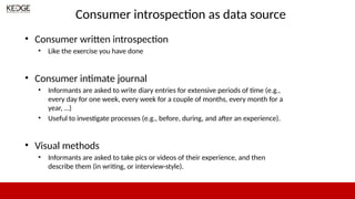 Consumer introspection as data source
• Consumer written introspection
• Like the exercise you have done
• Consumer intimate journal
• Informants are asked to write diary entries for extensive periods of time (e.g.,
every day for one week, every week for a couple of months, every month for a
year, …)
• Useful to investigate processes (e.g., before, during, and after an experience).
• Visual methods
• Informants are asked to take pics or videos of their experience, and then
describe them (in writing, or interview-style).
 