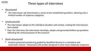 Three types of interviews
• Structured
 The interviewer ask interviewees a series of pre-established questions, allowing only a
limited number of response categories
• Unstructured
 The interviewer adapts to the individual situation and context, making the interviewees
feel relaxed
 Over the interview, the interviewer develops, adapts and generated follow-up questions
reflecting the central purpose of the research.
• Semi-structured
 Involves prepared questioning guided by identified themes in a consistent and
systematic manner interposed with probes designed to elicit more elaborate responses
 