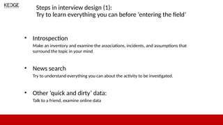 Steps in interview design (1):
Try to learn everything you can before ‘entering the field’
• Introspection
Make an inventory and examine the associations, incidents, and assumptions that
surround the topic in your mind
• News search
Try to understand everything you can about the activity to be investigated.
• Other ‘quick and dirty’ data:
Talk to a friend, examine online data
 