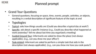 Planned prompt
• Grand Tour Questions
• General questions, focusing on space, time, events, people, activities, or objects,
resulting in a verbal description of significant feature of the topic at end
• Typologies
• Typical: asks how things usually are (Could you describe a typical day at work?)
• Specific: ask about a specific instance (e.g., Could you describe what happened at
work yesterday? Tell me about last time you organized a meeting)
• Guided Ground Tour: informants are asked to show the place (not always
applicable), (e.g., can you show me your office?)
• Task-related: informant are asked to perform a simple task that aids in the
description (not always applicable), (e.g., can you show me how you cook pasta?)
 