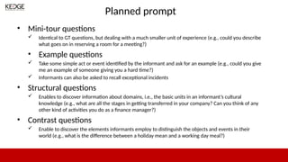 Planned prompt
• Mini-tour questions
 Identical to GT questions, but dealing with a much smaller unit of experience (e.g., could you describe
what goes on in reserving a room for a meeting?)
• Example questions
 Take some simple act or event identified by the informant and ask for an example (e.g., could you give
me an example of someone giving you a hard time?)
 Informants can also be asked to recall exceptional incidents
• Structural questions
 Enables to discover information about domains, i.e., the basic units in an informant’s cultural
knowledge (e.g., what are all the stages in getting transferred in your company? Can you think of any
other kind of activities you do as a finance manager?)
• Contrast questions
 Enable to discover the elements informants employ to distinguish the objects and events in their
world (e.g., what is the difference between a holiday mean and a working day meal?)
 