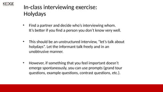 In-class interviewing exercise:
Holydays
• Find a partner and decide who’s interviewing whom.
It’s better if you find a person you don’t know very well.
• This should be an unstructured interview, “let’s talk about
holydays”. Let the informant talk freely and in an
unobtrusive manner.
• However, if something that you feel important doesn’t
emerge spontaneously, you can use prompts (grand tour
questions, example questions, contrast questions, etc.).
 