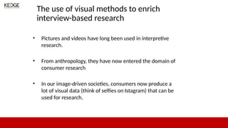The use of visual methods to enrich
interview-based research
• Pictures and videos have long been used in interpretive
research.
• From anthropology, they have now entered the domain of
consumer research
• In our image-driven societies, consumers now produce a
lot of visual data (think of selfies on Istagram) that can be
used for research.
 