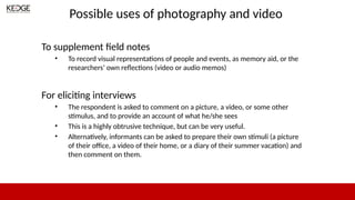 Possible uses of photography and video
To supplement field notes
• To record visual representations of people and events, as memory aid, or the
researchers’ own reflections (video or audio memos)
For eliciting interviews
• The respondent is asked to comment on a picture, a video, or some other
stimulus, and to provide an account of what he/she sees
• This is a highly obtrusive technique, but can be very useful.
• Alternatively, informants can be asked to prepare their own stimuli (a picture
of their office, a video of their home, or a diary of their summer vacation) and
then comment on them.
 