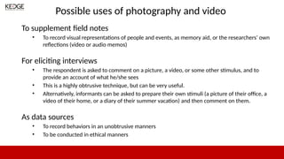 Possible uses of photography and video
To supplement field notes
• To record visual representations of people and events, as memory aid, or the researchers’ own
reflections (video or audio memos)
For eliciting interviews
• The respondent is asked to comment on a picture, a video, or some other stimulus, and to
provide an account of what he/she sees
• This is a highly obtrusive technique, but can be very useful.
• Alternatively, informants can be asked to prepare their own stimuli (a picture of their office, a
video of their home, or a diary of their summer vacation) and then comment on them.
As data sources
• To record behaviors in an unobtrusive manners
• To be conducted in ethical manners
 