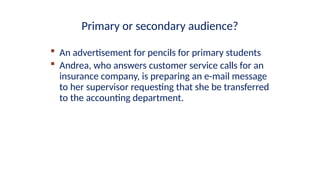  An advertisement for pencils for primary students
 Andrea, who answers customer service calls for an
insurance company, is preparing an e-mail message
to her supervisor requesting that she be transferred
to the accounting department.
Primary or secondary audience?
 