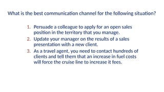 1. Persuade a colleague to apply for an open sales
position in the territory that you manage.
2. Update your manager on the results of a sales
presentation with a new client.
3. As a travel agent, you need to contact hundreds of
clients and tell them that an increase in fuel costs
will force the cruise line to increase it fees.
What is the best communication channel for the following situation?
 
