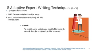 Guffey/Loewy, Business Communication: Process and Product, 9th
Edition. © 2018 Cengage. All Rights Reserved. May not
be scanned, copied or duplicated, or posted to a publicly accessible website, in whole or in part.
18
8 Adaptive Expert Writing Techniques (1 of 4)
1. Spotlight audience benefits
• NOT: The warranty begins right away.
• BUT: The warranty starts working for you
immediately.
• Practice:
To enable us to update our stockholder records,
we ask that the enclosed card be returned.
 
