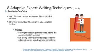 Guffey/Loewy, Business Communication: Process and Product, 9th
Edition. © 2018 Cengage. All Rights Reserved. May not
be scanned, copied or duplicated, or posted to a publicly accessible website, in whole or in part.
19
8 Adaptive Expert Writing Techniques (1 of 4)
• Practice
• I have granted you permission to attend the
communication seminar.
• I’m asking all employees to respond to the
attached survey about working conditions.
2. Develop the “you” view
• NOT: We have created an account dashboard that
we love.
• BUT: Your account dashboard gives you complete
control.
 