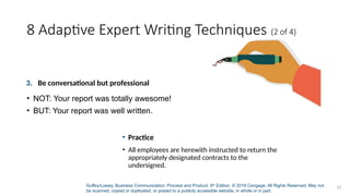 Guffey/Loewy, Business Communication: Process and Product, 9th
Edition. © 2018 Cengage. All Rights Reserved. May not
be scanned, copied or duplicated, or posted to a publicly accessible website, in whole or in part.
22
8 Adaptive Expert Writing Techniques (2 of 4)
3. Be conversational but professional
• NOT: Your report was totally awesome!
• BUT: Your report was well written.
• Practice
• All employees are herewith instructed to return the
appropriately designated contracts to the
undersigned.
 