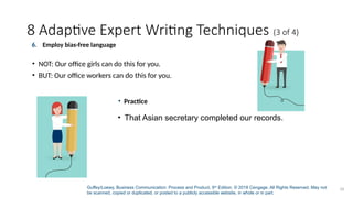 Guffey/Loewy, Business Communication: Process and Product, 9th
Edition. © 2018 Cengage. All Rights Reserved. May not
be scanned, copied or duplicated, or posted to a publicly accessible website, in whole or in part.
26
8 Adaptive Expert Writing Techniques (3 of 4)
• Practice
• That Asian secretary completed our records.
6. Employ bias-free language
• NOT: Our office girls can do this for you.
• BUT: Our office workers can do this for you.
 