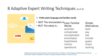 Guffey/Loewy, Business Communication: Process and Product, 9th
Edition. © 2018 Cengage. All Rights Reserved. May not
be scanned, copied or duplicated, or posted to a publicly accessible website, in whole or in part.
28
8 Adaptive Expert Writing Techniques (4 of 4)
7. Prefer plain language and familiar words
• NOT: The remuneration is…
• BUT: The salary is…
 