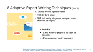Guffey/Loewy, Business Communication: Process and Product, 9th
Edition. © 2018 Cengage. All Rights Reserved. May not
be scanned, copied or duplicated, or posted to a publicly accessible website, in whole or in part.
30
8 Adaptive Expert Writing Techniques (4 of 4)
• Practice
• - Send me your proposal as soon as
possible.
• - Please contact me if necessary.
8. Employ precise, vigorous words
• NOT: to think about
• BUT: to identify, diagnose, analyze, probe,
examine, or inspect
 