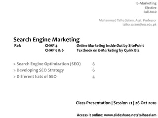 E-Marketing
Elective
Fall 2010
Muhammad Talha Salam, Asst. Professor
talha.salam@nu.edu.pk
Access it online: www.slideshare.net/talhasalam
> Search Engine Optimization (SEO) 6
> Developing SEO Strategy 6
> Different hats of SEO 4
Class Presentation | Session 21 | 26 Oct 2010
Search Engine Marketing
Ref: CHAP 4 Online Marketing Inside Out by SitePoint
CHAP 5 & 6 Textbook on E-Marketing by Quirk Biz
 