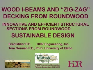 WOOD I-BEAMS AND “ZIG-ZAG”
DECKING FROM ROUNDWOOD
INNOVATIVE AND EFFICIENT STRUCTURAL
  SECTIONS FROM ROUNDWOOD
   SUSTAINABLE DESIGN
  Brad Miller P.E.  HDR Engineering, Inc.
  Tom Gorman P.E., Ph.D. University of Idaho




                   FPS 65th International Convention
                   Portland, Oregon June 19-21,2011
 