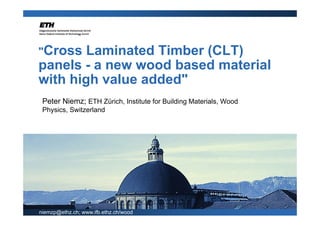 "Cross  Laminated Timber (CLT)
panels - a new wood based material
with high value added"
 Peter Niemz; ETH Zürich, Institute for Building Materials, Wood
 Physics, Switzerland




niemzp@ethz.ch; www.ifb.ethz.ch/wood
 