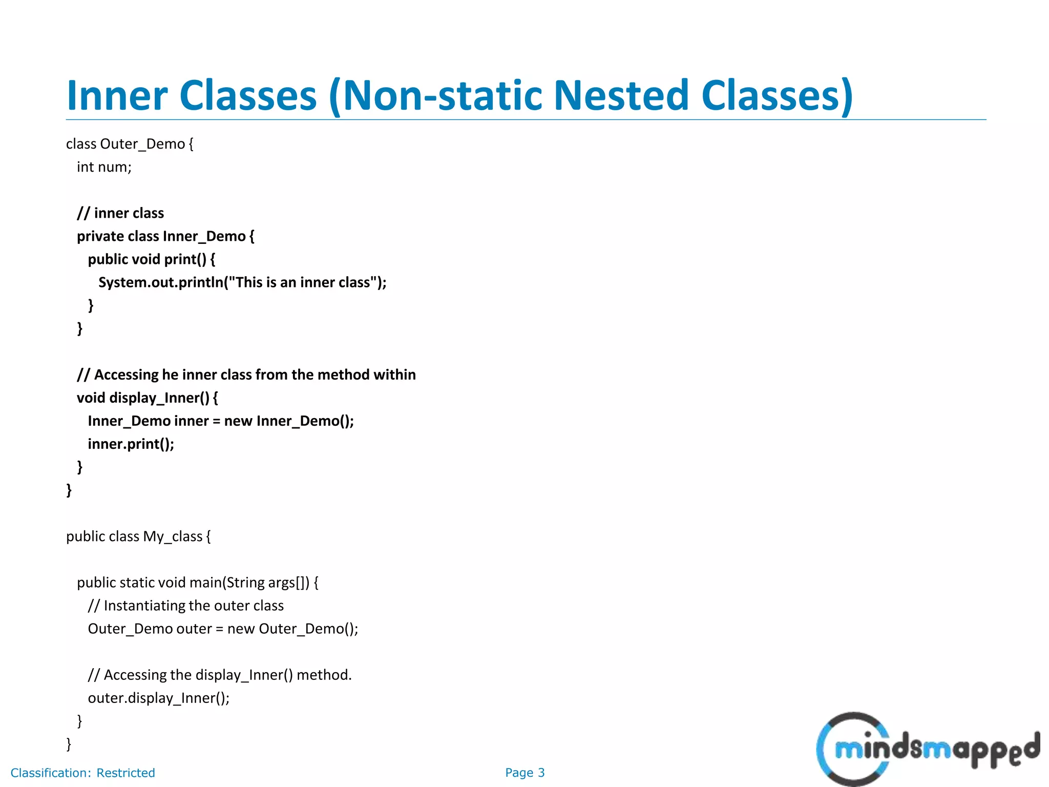 Page 3Classification: Restricted
Inner Classes (Non-static Nested Classes)
class Outer_Demo {
int num;
// inner class
private class Inner_Demo {
public void print() {
System.out.println("This is an inner class");
}
}
// Accessing he inner class from the method within
void display_Inner() {
Inner_Demo inner = new Inner_Demo();
inner.print();
}
}
public class My_class {
public static void main(String args[]) {
// Instantiating the outer class
Outer_Demo outer = new Outer_Demo();
// Accessing the display_Inner() method.
outer.display_Inner();
}
}
 