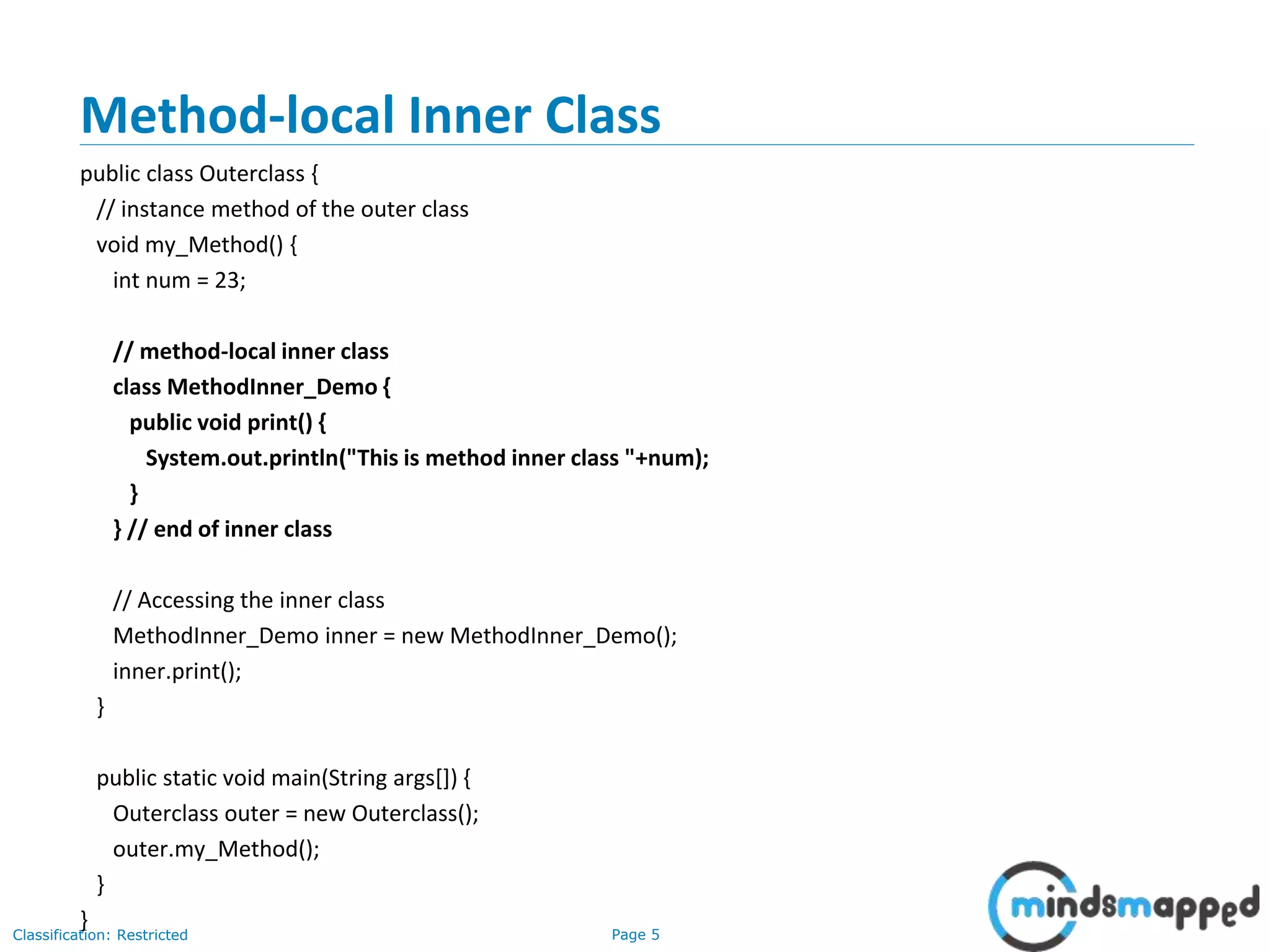Page 5Classification: Restricted
Method-local Inner Class
public class Outerclass {
// instance method of the outer class
void my_Method() {
int num = 23;
// method-local inner class
class MethodInner_Demo {
public void print() {
System.out.println("This is method inner class "+num);
}
} // end of inner class
// Accessing the inner class
MethodInner_Demo inner = new MethodInner_Demo();
inner.print();
}
public static void main(String args[]) {
Outerclass outer = new Outerclass();
outer.my_Method();
}
}
 