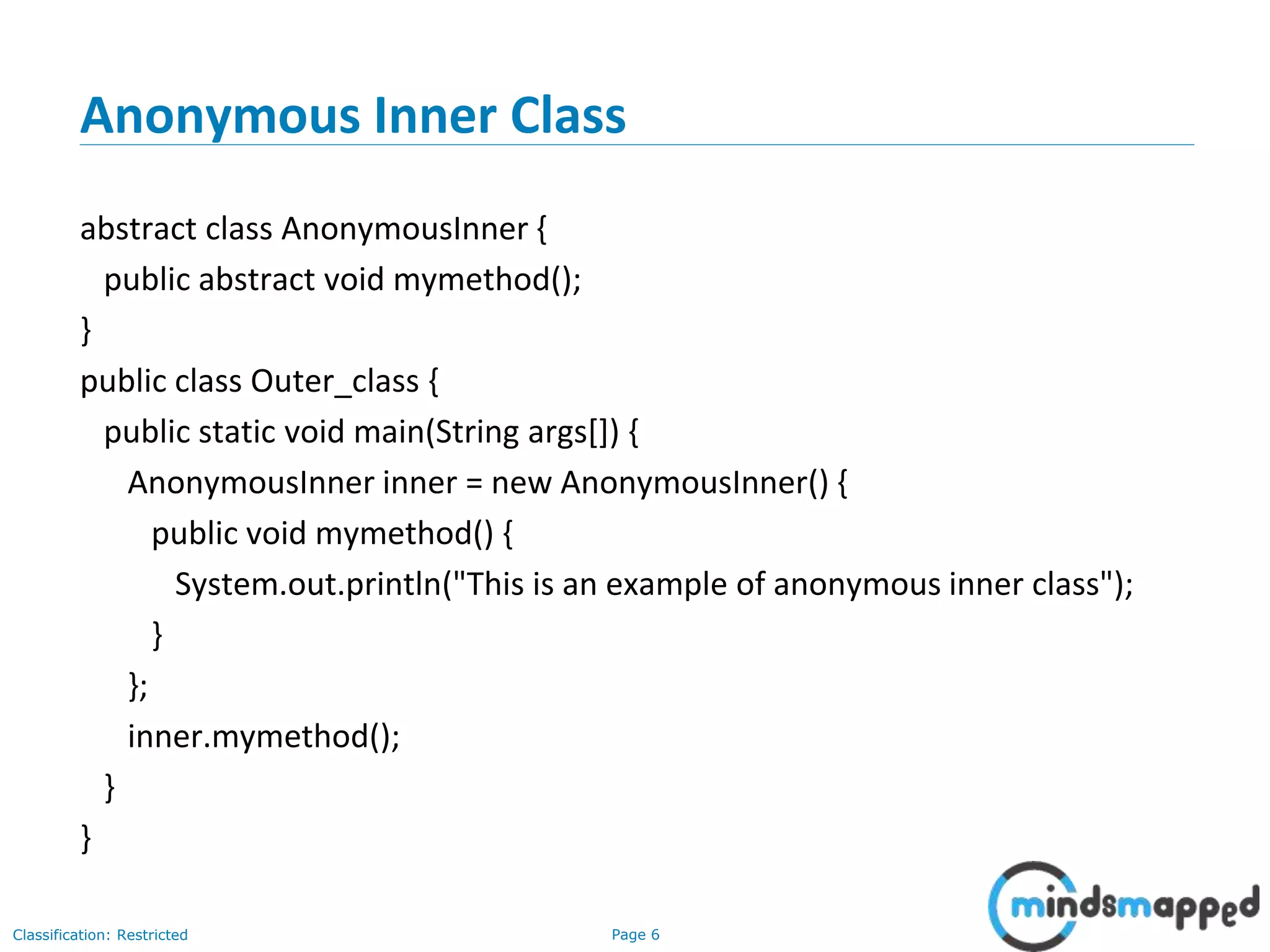 Page 6Classification: Restricted
Anonymous Inner Class
abstract class AnonymousInner {
public abstract void mymethod();
}
public class Outer_class {
public static void main(String args[]) {
AnonymousInner inner = new AnonymousInner() {
public void mymethod() {
System.out.println("This is an example of anonymous inner class");
}
};
inner.mymethod();
}
}
 