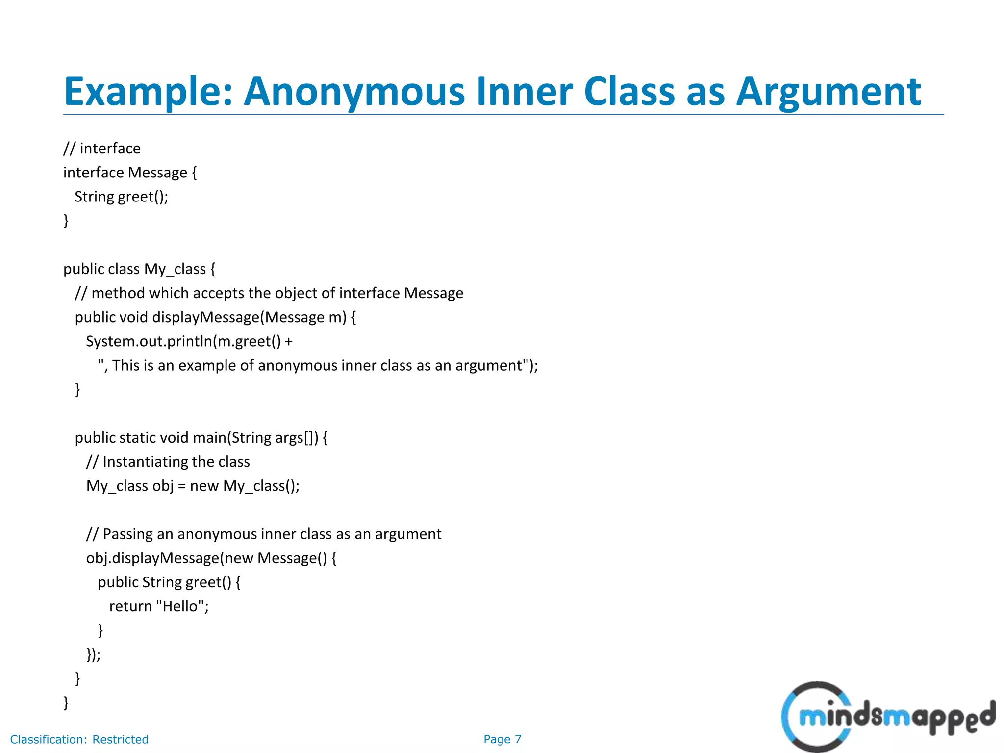 Page 7Classification: Restricted
Example: Anonymous Inner Class as Argument
// interface
interface Message {
String greet();
}
public class My_class {
// method which accepts the object of interface Message
public void displayMessage(Message m) {
System.out.println(m.greet() +
", This is an example of anonymous inner class as an argument");
}
public static void main(String args[]) {
// Instantiating the class
My_class obj = new My_class();
// Passing an anonymous inner class as an argument
obj.displayMessage(new Message() {
public String greet() {
return "Hello";
}
});
}
}
 