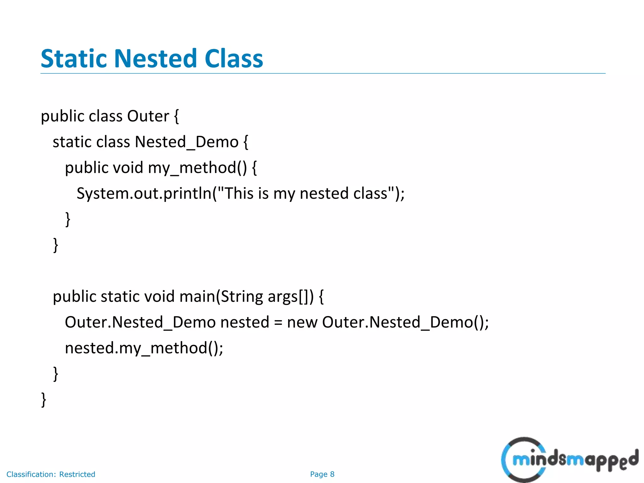 Page 8Classification: Restricted
Static Nested Class
public class Outer {
static class Nested_Demo {
public void my_method() {
System.out.println("This is my nested class");
}
}
public static void main(String args[]) {
Outer.Nested_Demo nested = new Outer.Nested_Demo();
nested.my_method();
}
}
 