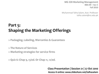 MG 220 Marketing Management
BBA 09 – Sec C
Fall 2010
Muhammad Talha Salam, Asst. Professor
talha.salam@nu.edu.pk
Access it online: www.slideshare.net/talhasalam
Part 5:
Shaping the Marketing Offerings
> Packaging, Labeling, Warranties & Guarantees
> The Nature of Services
> Marketing strategies for service firms
> Quiz 6: Chap 9, 13/ed. Or Chap 11, 12/ed.
Class Presentation | Session 21 | 27 Oct 2010
 