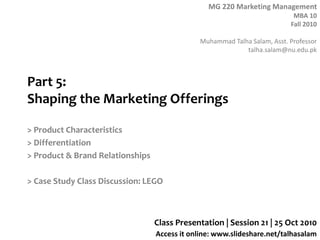 MG 220 Marketing Management
MBA 10
Fall 2010
Muhammad Talha Salam, Asst. Professor
talha.salam@nu.edu.pk
Access it online: www.slideshare.net/talhasalam
Part 5:
Shaping the Marketing Offerings
> Product Characteristics
> Differentiation
> Product & Brand Relationships
> Case Study Class Discussion: LEGO
Class Presentation | Session 21 | 25 Oct 2010
 