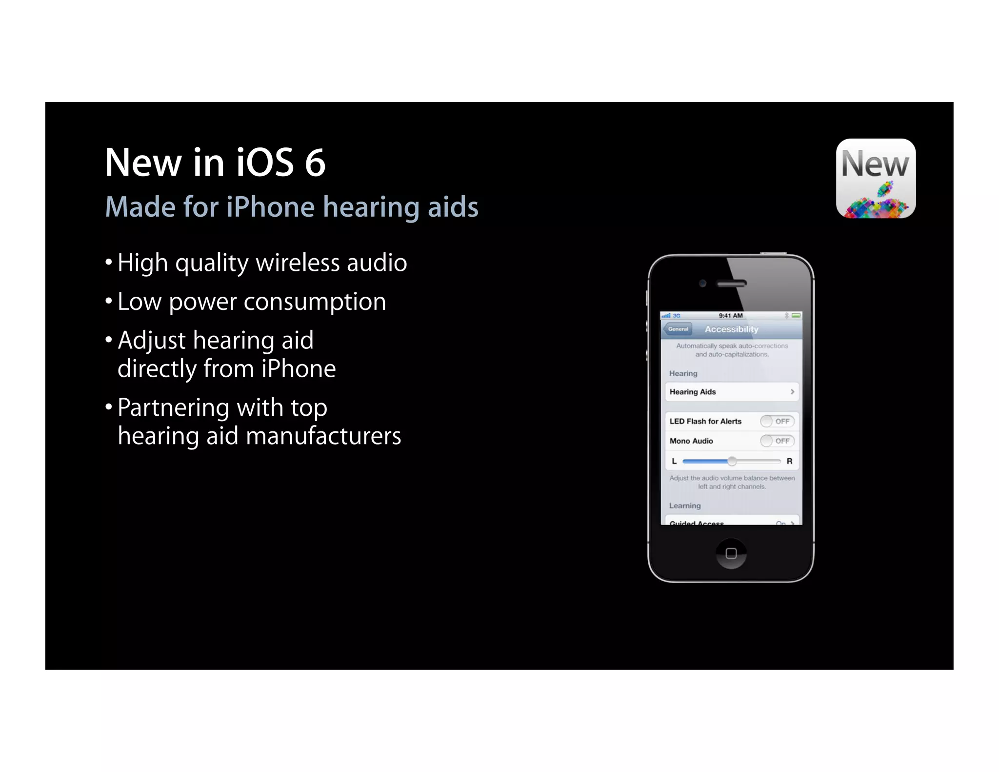 New in iOS 6
Made for iPhone hearing aids
• High quality wireless audio
• Low power consumption
• Adjust hearing aid
  directly from iPhone
• Partnering with top
  hearing aid manufacturers
 