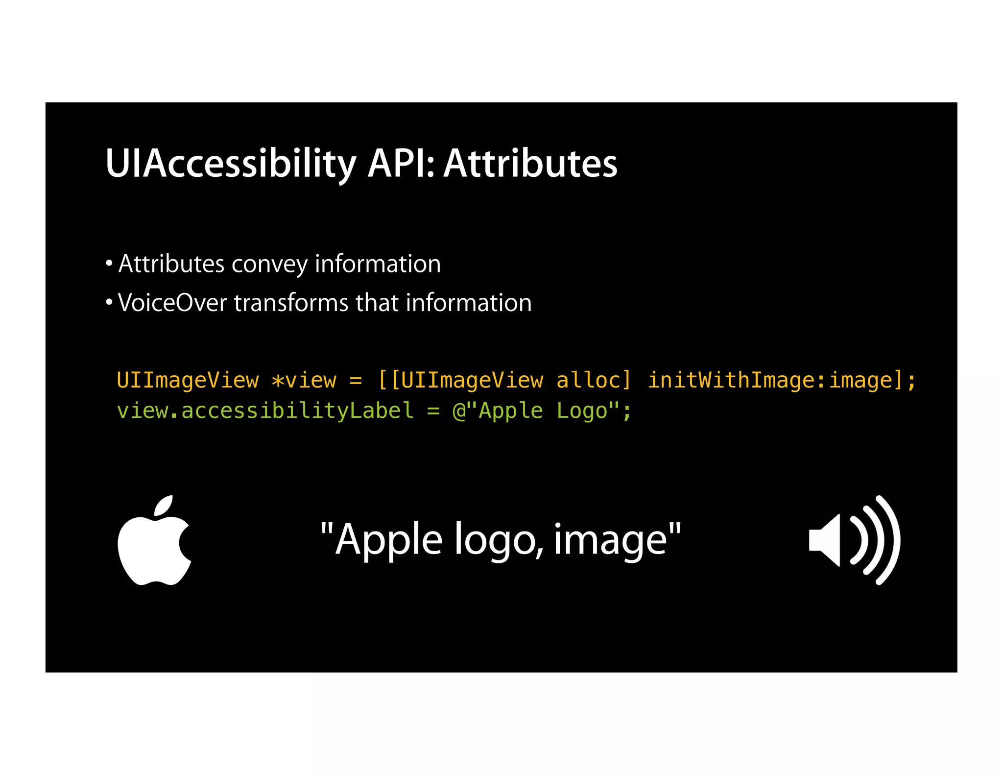 UIAccessibility API: Attributes

• Attributes convey information
• VoiceOver transforms that information

 UIImageView *view = [[UIImageView alloc] initWithImage:image];
 view.accessibilityLabel = @"Apple Logo";




                   "Apple logo, image"
 