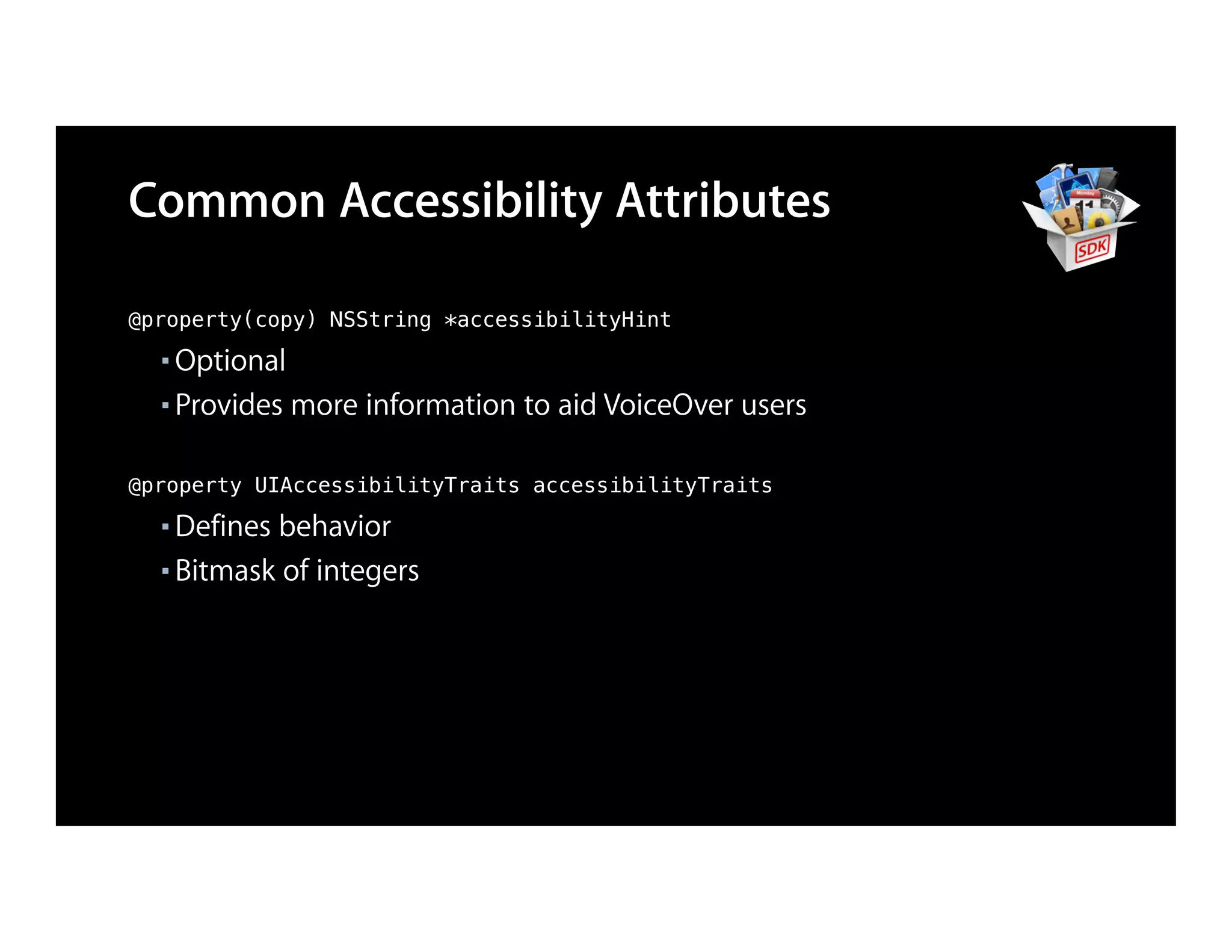 Common Accessibility Attributes

@property(copy) NSString *accessibilityHint
  ■ Optional
  ■ Provides more information to aid VoiceOver users



@property UIAccessibilityTraits accessibilityTraits
  ■ Defines behavior
  ■ Bitmask of integers
 