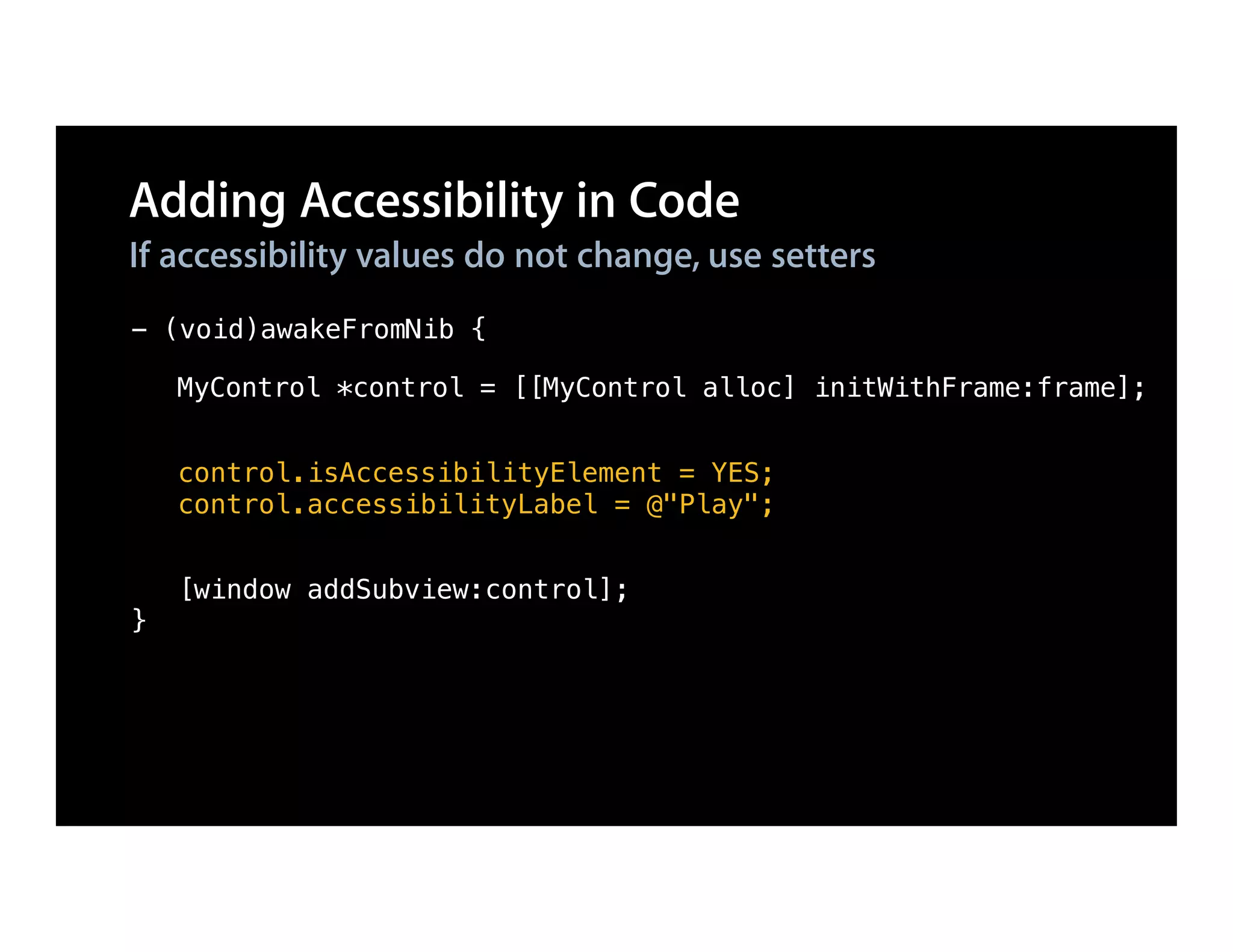 Adding Accessibility in Code
If accessibility values do not change, use setters
- (void)awakeFromNib {

    MyControl *control = [[MyControl alloc] initWithFrame:frame];


    control.isAccessibilityElement = YES;
    control.accessibilityLabel = @"Play";


    [window addSubview:control];
}
 