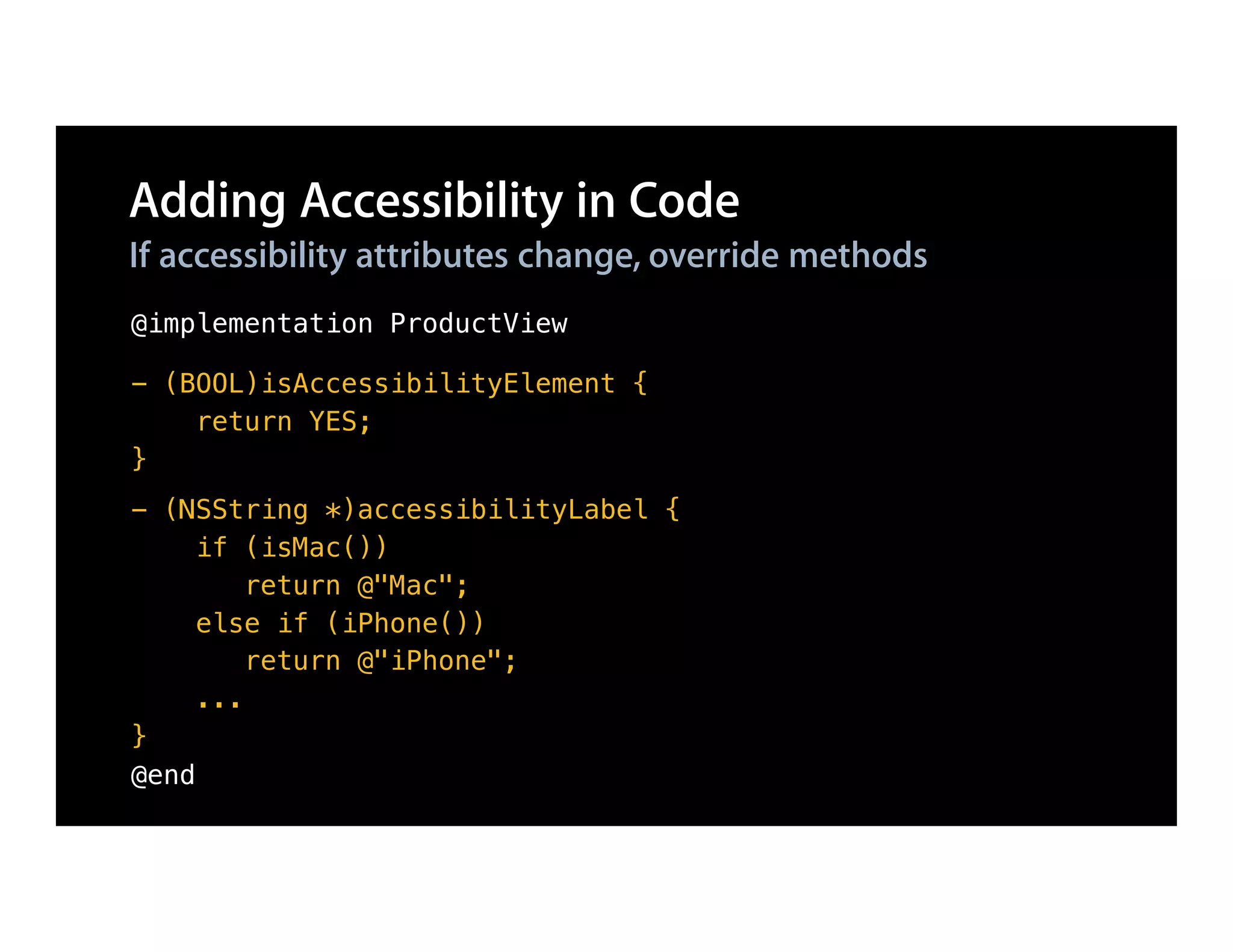 Adding Accessibility in Code
If accessibility attributes change, override methods
@implementation ProductView

- (BOOL)isAccessibilityElement {
    return YES;
}
- (NSString *)accessibilityLabel {
     if (isMac())
         return @"Mac";
     else if (iPhone())
         return @"iPhone";
     ...
}
@end
 