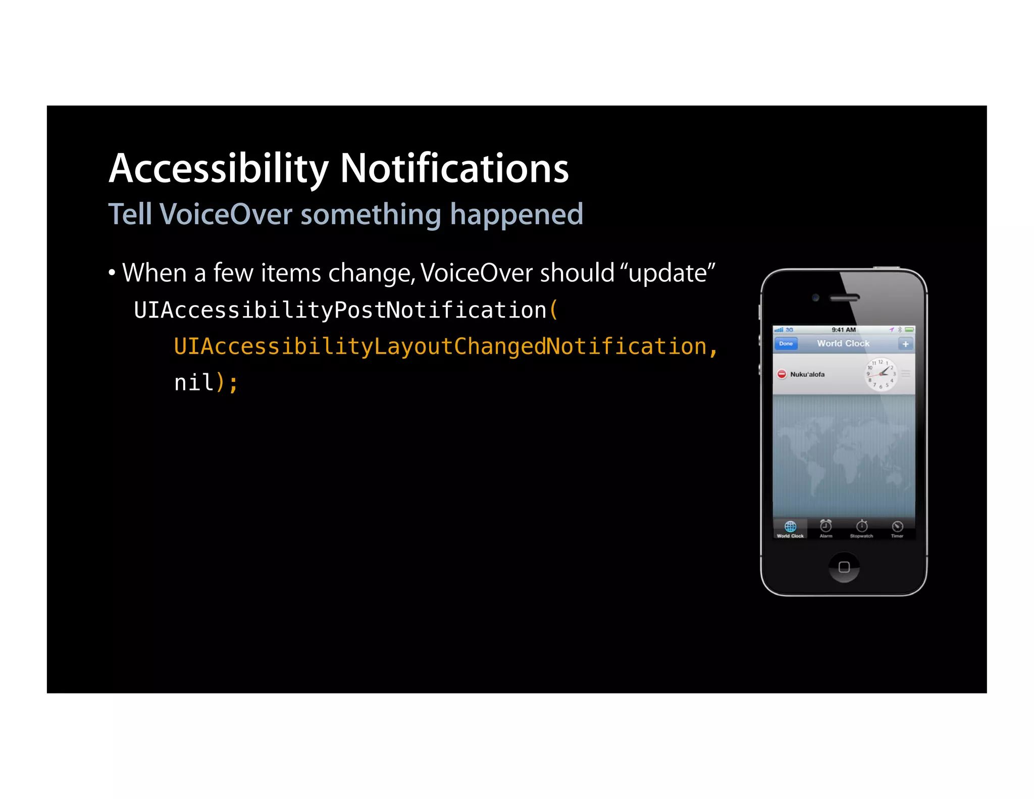 Accessibility Notifications
Tell VoiceOver something happened
• When a few items change, VoiceOver should “update”
  UIAccessibilityPostNotification(
     UIAccessibilityLayoutChangedNotification,
     nil);
 