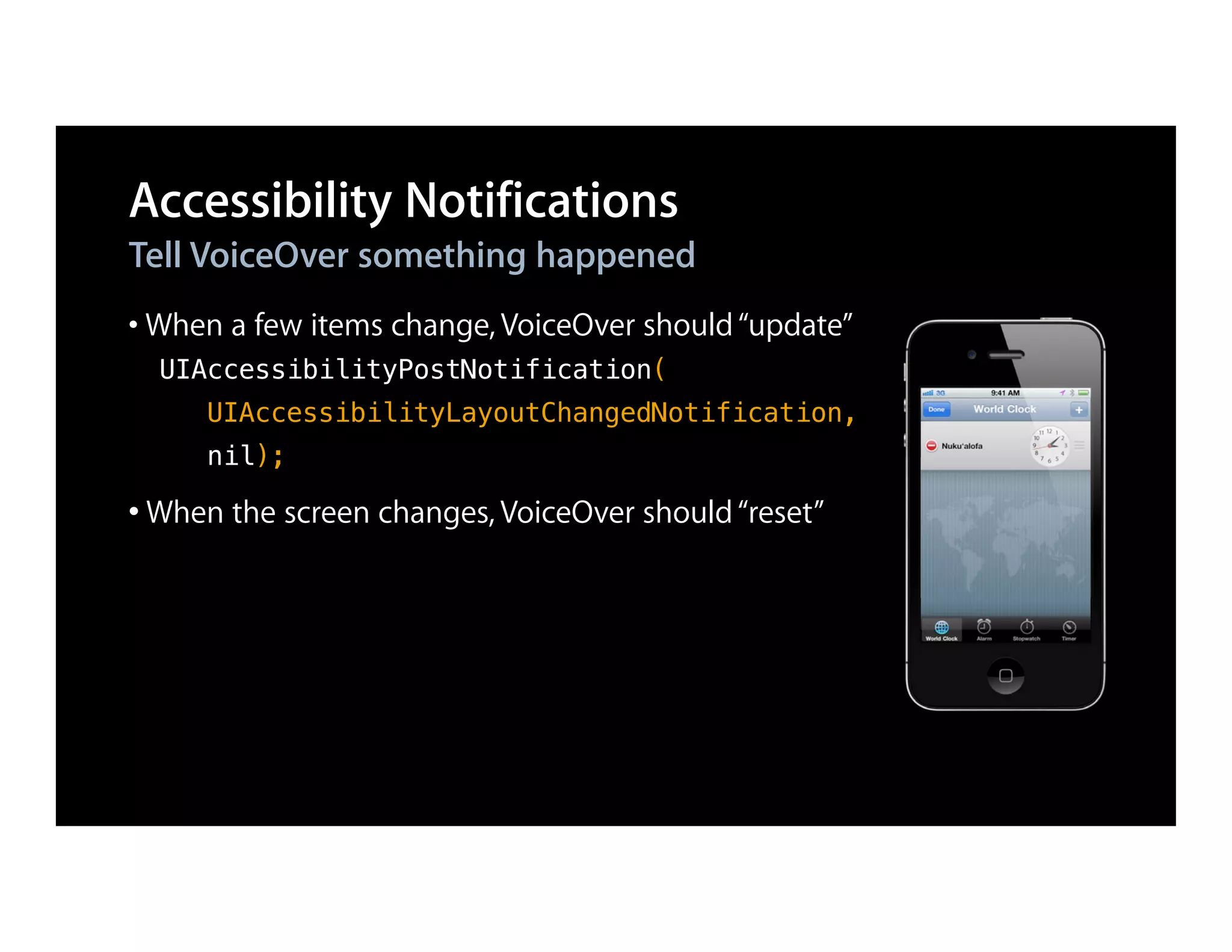 Accessibility Notifications
Tell VoiceOver something happened
• When a few items change, VoiceOver should “update”
  UIAccessibilityPostNotification(
     UIAccessibilityLayoutChangedNotification,
     nil);

• When the screen changes, VoiceOver should “reset”
 
