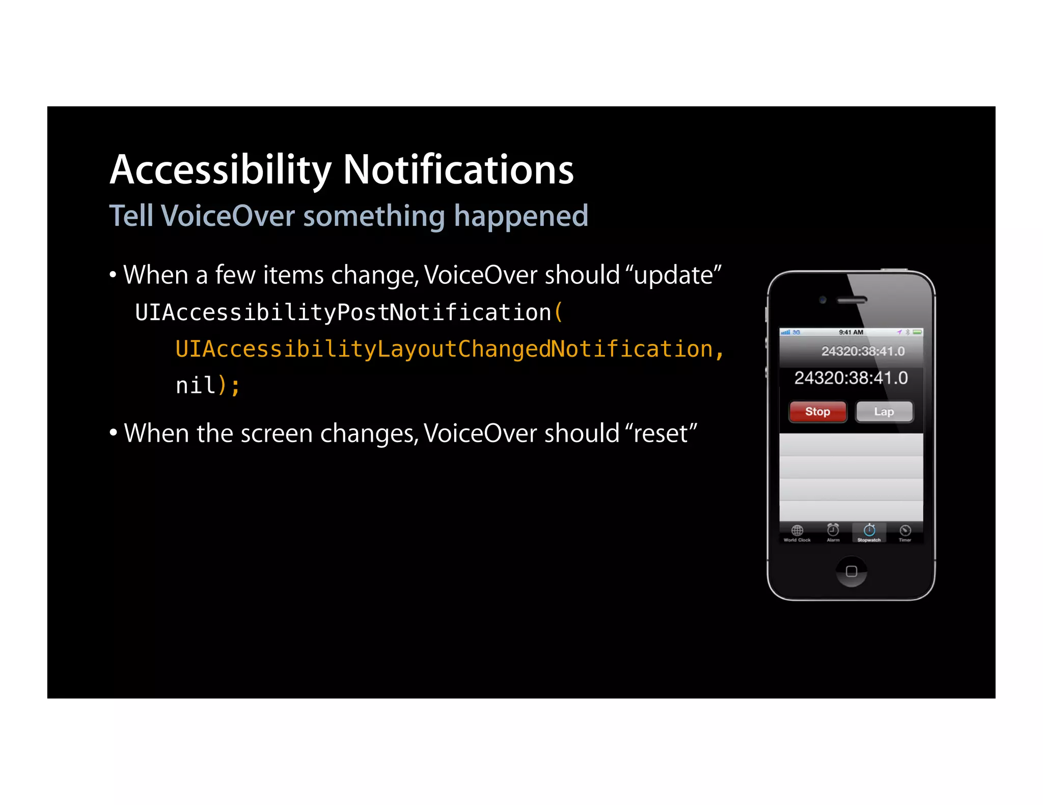 Accessibility Notifications
Tell VoiceOver something happened
• When a few items change, VoiceOver should “update”
  UIAccessibilityPostNotification(
     UIAccessibilityLayoutChangedNotification,
     nil);

• When the screen changes, VoiceOver should “reset”
 