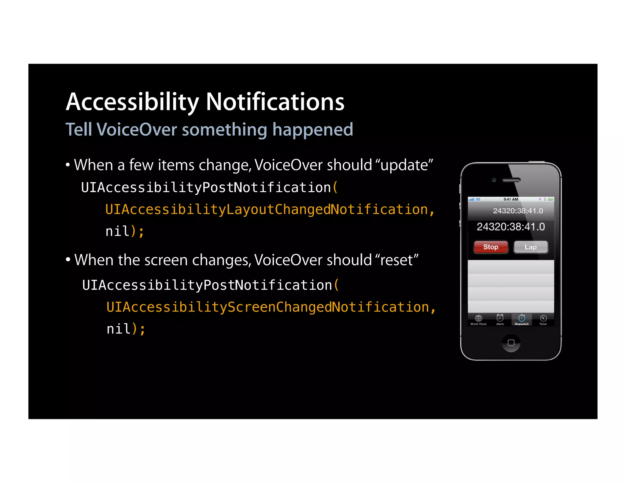 Accessibility Notifications
Tell VoiceOver something happened
• When a few items change, VoiceOver should “update”
  UIAccessibilityPostNotification(
     UIAccessibilityLayoutChangedNotification,
     nil);

• When the screen changes, VoiceOver should “reset”
  UIAccessibilityPostNotification(
     UIAccessibilityScreenChangedNotification,
     nil);
 