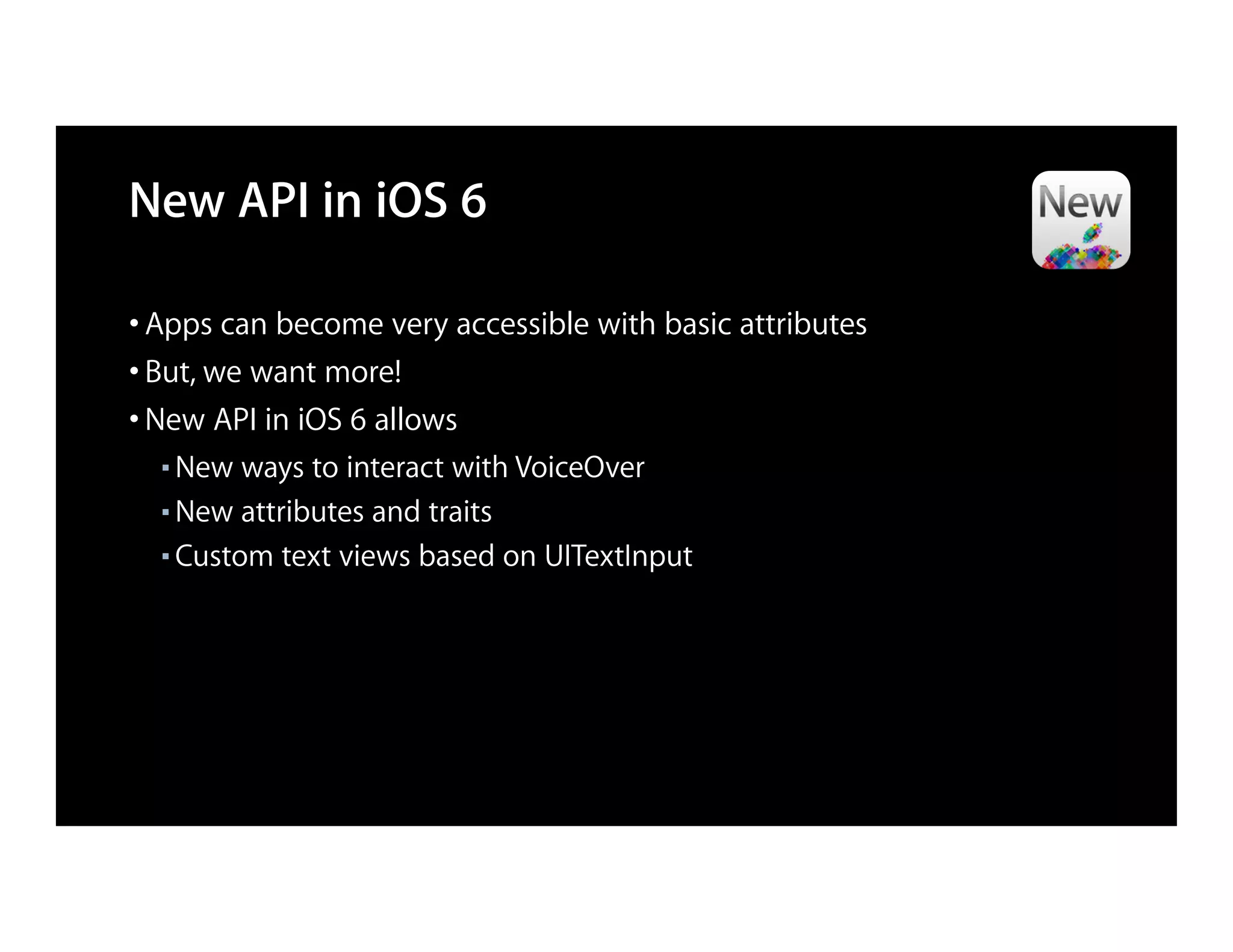 New API in iOS 6

• Apps can become very accessible with basic attributes
• But, we want more!
• New API in iOS 6 allows
  ■ New ways to interact with VoiceOver
  ■ New attributes and traits

  ■ Custom text views based on UITextInput
 