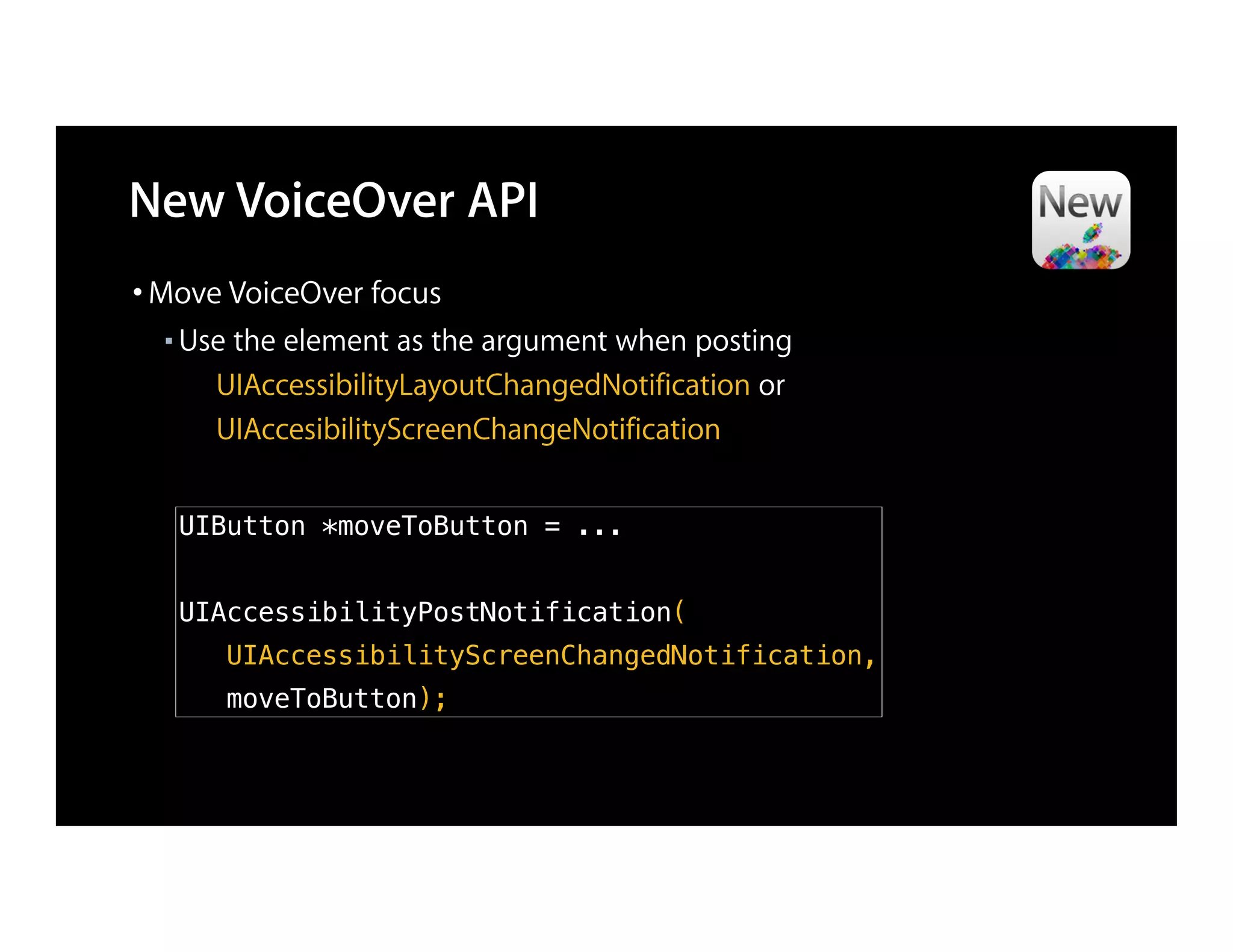 New VoiceOver API
• Move VoiceOver focus
  ■   Use the element as the argument when posting
        UIAccessibilityLayoutChangedNotification or
        UIAccesibilityScreenChangeNotification


      UIButton *moveToButton = ...


      UIAccessibilityPostNotification(
         UIAccessibilityScreenChangedNotification,
         moveToButton);
 