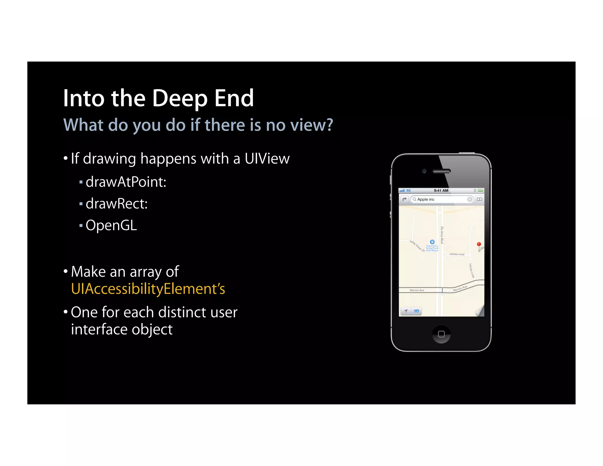 Into the Deep End
What do you do if there is no view?
• If drawing happens with a UIView
  ■ drawAtPoint:
  ■ drawRect:

  ■ OpenGL




• Make an array of
  UIAccessibilityElement’s
• One for each distinct user
  interface object
 