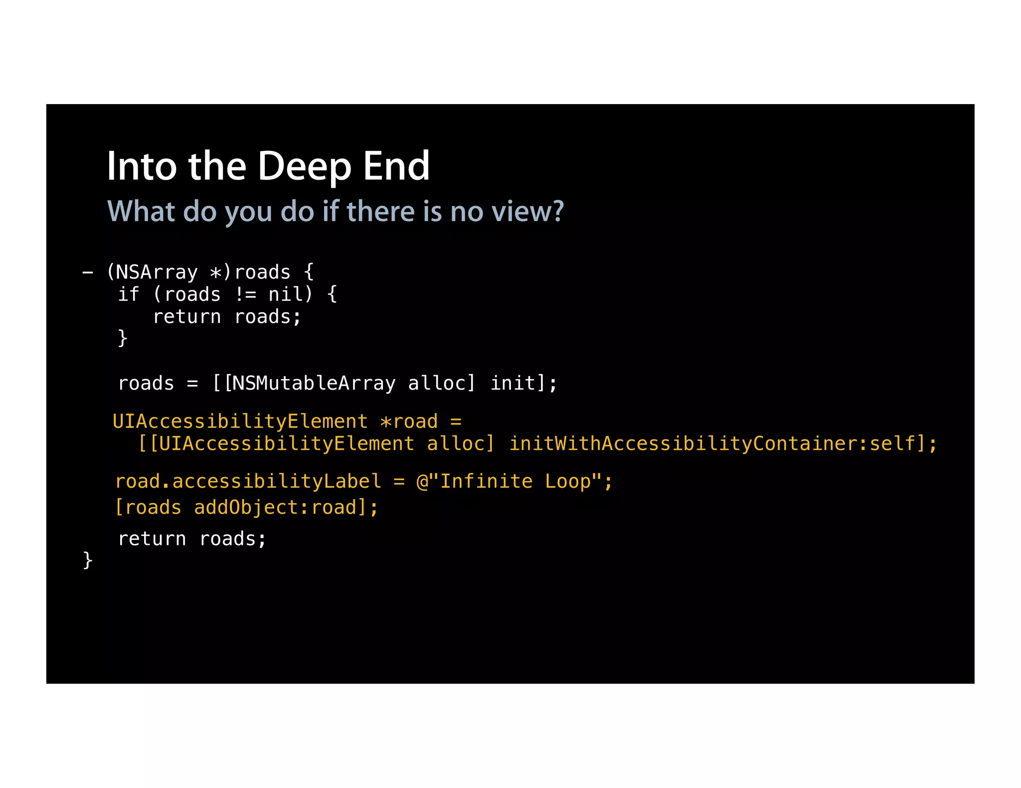 Into the Deep End
    What do you do if there is no view?
- (NSArray *)roads {
   if (roads != nil) {
      return roads;
   }

    roads = [[NSMutableArray alloc] init];
    UIAccessibilityElement *road =
      [[UIAccessibilityElement alloc] initWithAccessibilityContainer:self];
    road.accessibilityLabel = @"Infinite Loop";
    [roads addObject:road];
    return roads;
}
 