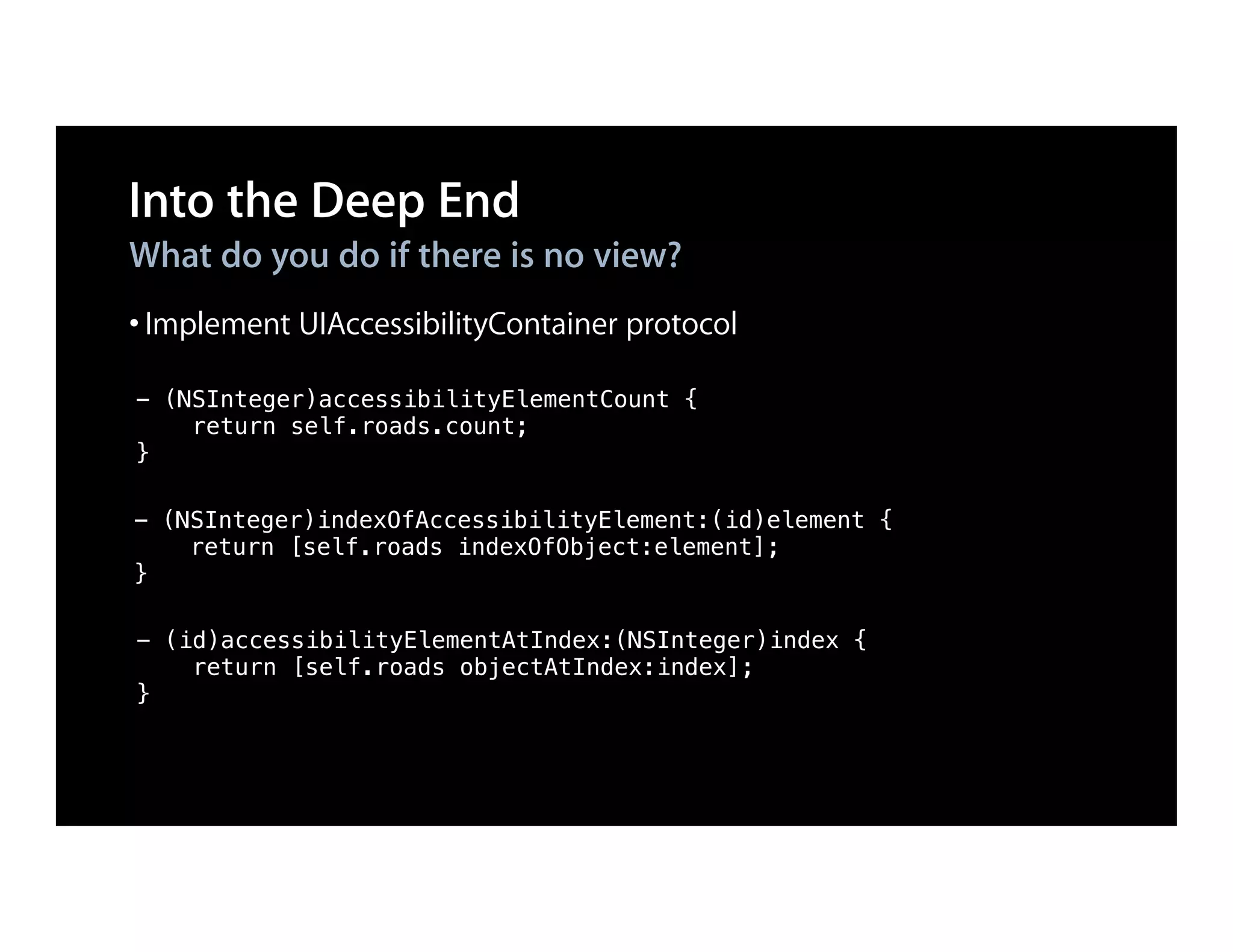 Into the Deep End
What do you do if there is no view?
• Implement UIAccessibilityContainer protocol
- (NSInteger)accessibilityElementCount {
    return self.roads.count;
}

- (NSInteger)indexOfAccessibilityElement:(id)element {
    return [self.roads indexOfObject:element];
}

- (id)accessibilityElementAtIndex:(NSInteger)index {
    return [self.roads objectAtIndex:index];
}
 