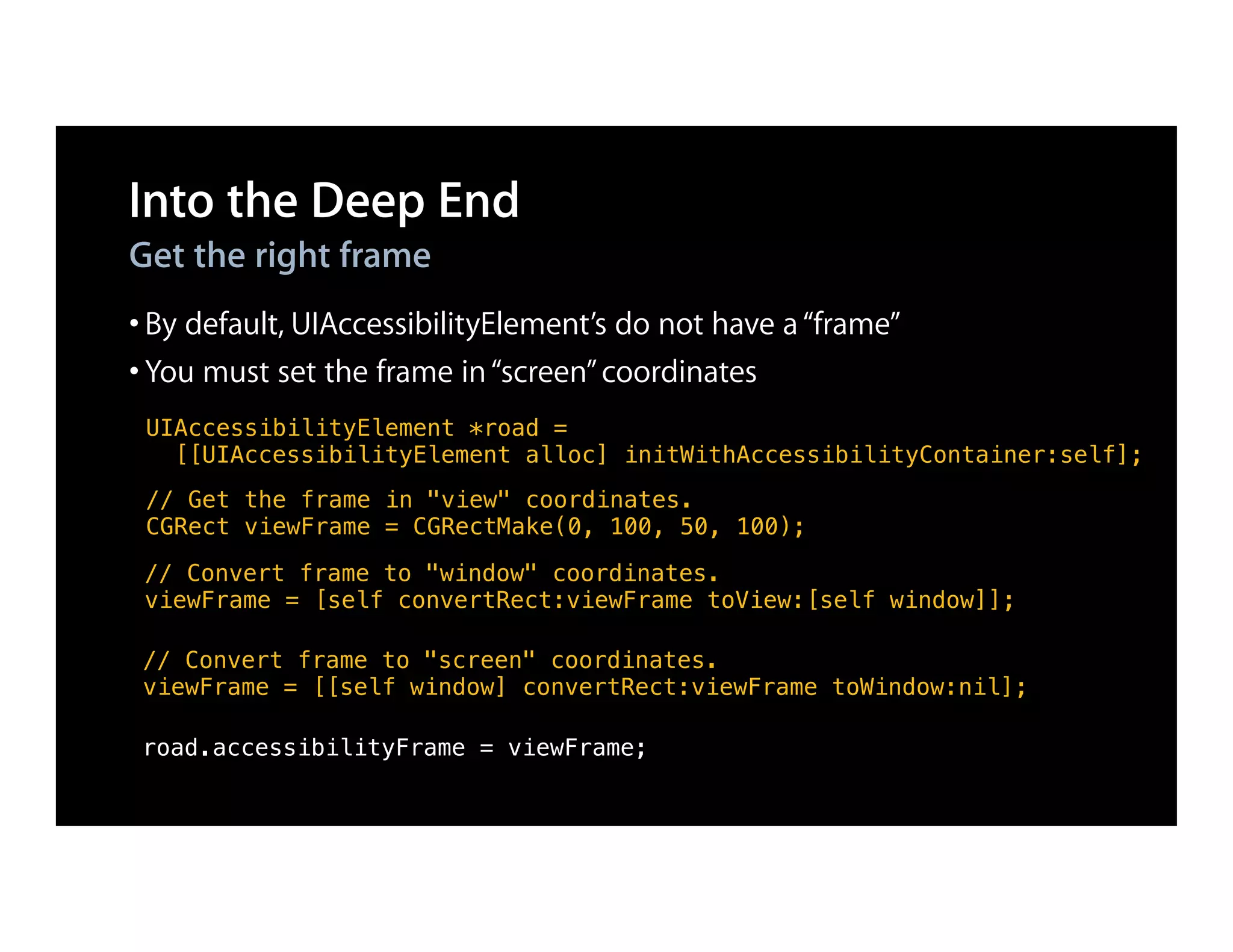 Into the Deep End
Get the right frame
• By default, UIAccessibilityElement’s do not have a “frame”
• You must set the frame in “screen” coordinates
 UIAccessibilityElement *road =
   [[UIAccessibilityElement alloc] initWithAccessibilityContainer:self];
 // Get the frame in "view" coordinates.
 CGRect viewFrame = CGRectMake(0, 100, 50, 100);

 // Convert frame to "window" coordinates.
 viewFrame = [self convertRect:viewFrame toView:[self window]];

 // Convert frame to "screen" coordinates.
 viewFrame = [[self window] convertRect:viewFrame toWindow:nil];

 road.accessibilityFrame = viewFrame;
 