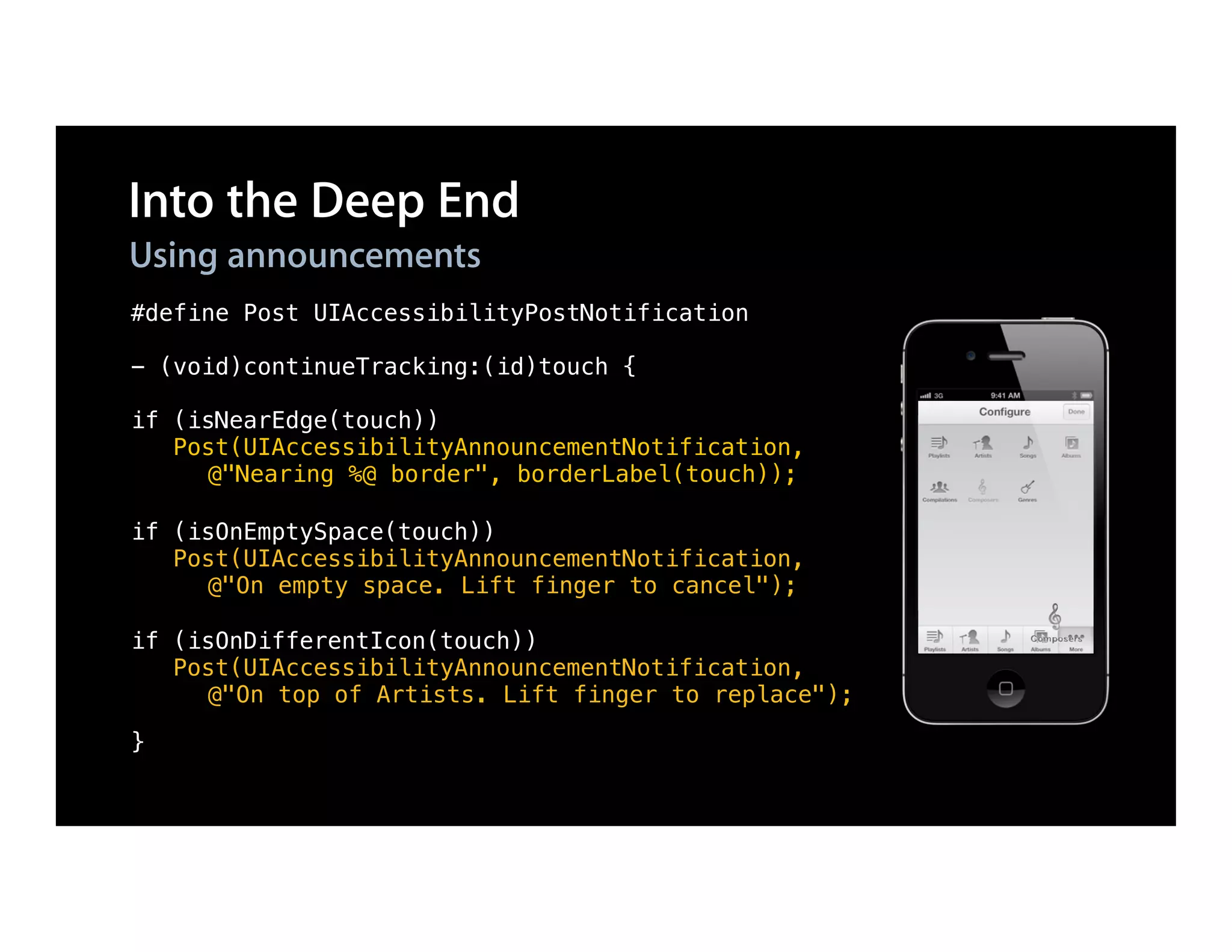 Into the Deep End
Using announcements
#define Post UIAccessibilityPostNotification

- (void)continueTracking:(id)touch {

if (isNearEdge(touch))
   Post(UIAccessibilityAnnouncementNotification,
     @"Nearing %@ border", borderLabel(touch));

if (isOnEmptySpace(touch))
   Post(UIAccessibilityAnnouncementNotification,
     @"On empty space. Lift finger to cancel");

if (isOnDifferentIcon(touch))
   Post(UIAccessibilityAnnouncementNotification,
     @"On top of Artists. Lift finger to replace");

}
 