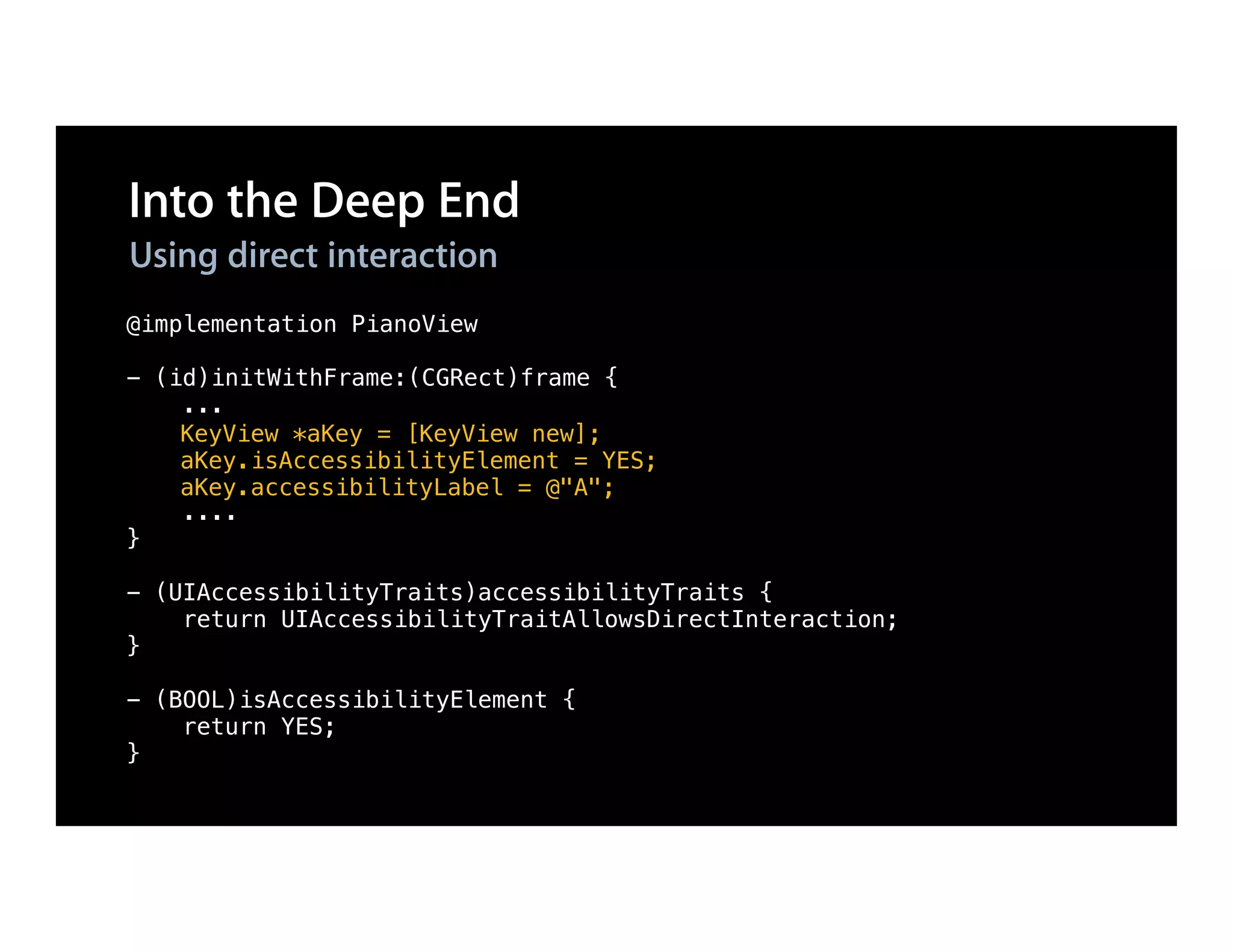 Into the Deep End
Using direct interaction
@implementation PianoView

- (id)initWithFrame:(CGRect)frame {
    ...
    KeyView *aKey = [KeyView new];
    aKey.isAccessibilityElement = YES;
    aKey.accessibilityLabel = @"A";
    ....
}

- (UIAccessibilityTraits)accessibilityTraits {
    return UIAccessibilityTraitAllowsDirectInteraction;
}

- (BOOL)isAccessibilityElement {
    return YES;
}
 